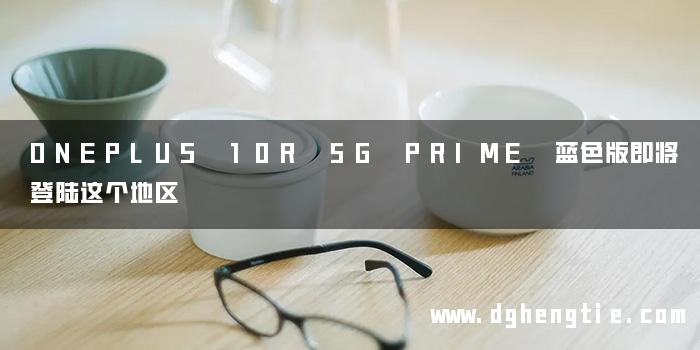 ONEPLUS 10R 5G PRIME 蓝色版即将登陆这个地区